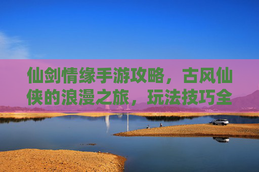 仙剑情缘手游攻略，古风仙侠的浪漫之旅，玩法技巧全解析