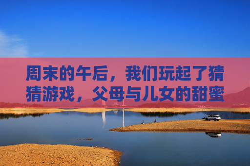 周末的午后，我们玩起了猜猜游戏，父母与儿女的甜蜜互猜，周末午后，父母与儿女的甜蜜猜猜游戏