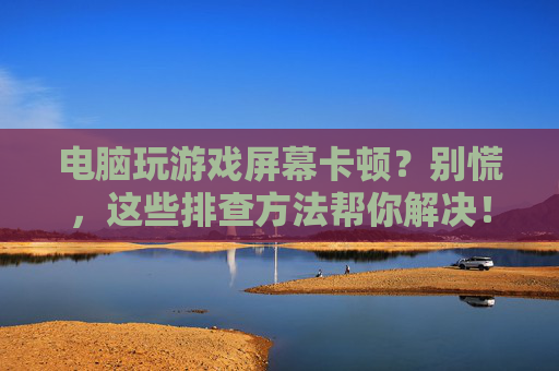 电脑玩游戏屏幕卡顿？别慌，这些排查方法帮你解决！