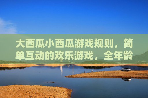 大西瓜小西瓜游戏规则，简单互动的欢乐游戏，全年龄段都能玩，大西瓜小西瓜，全年龄段都能玩的简单欢乐互动游戏