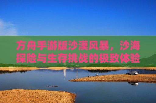 方舟手游版沙漠风暴，沙海探险与生存挑战的极致体验