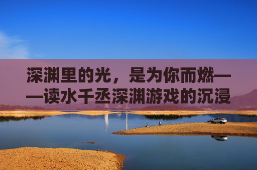深渊里的光，是为你而燃——读水千丞深渊游戏的沉浸式体验