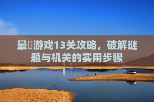 最囧游戏13关攻略，破解谜题与机关的实用步骤