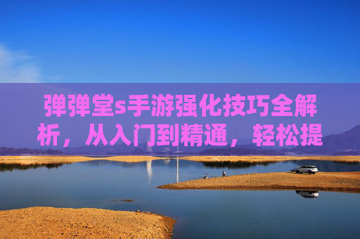 弹弹堂s手游强化技巧全解析,从入门到精通,轻松提升战力