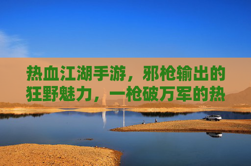 热血江湖手游，邪枪输出的狂野魅力，一枪破万军的热血征途