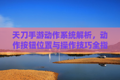 天刀手游动作系统解析，动作按钮位置与操作技巧全指南