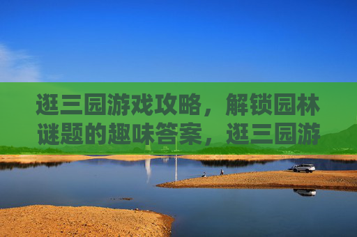 逛三园游戏攻略,解锁园林谜题的趣味答案,逛三园游戏攻略,解锁园林谜题的趣味答案