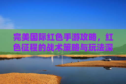 完美国际红色手游攻略，红色征程的战术策略与玩法深度解析