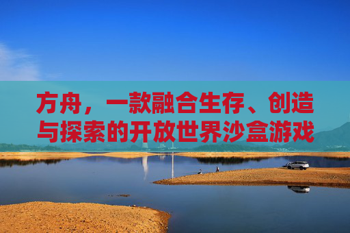 方舟，一款融合生存、创造与探索的开放世界沙盒游戏详解，方舟，融合生存、创造与探索的开放世界沙盒游戏详解