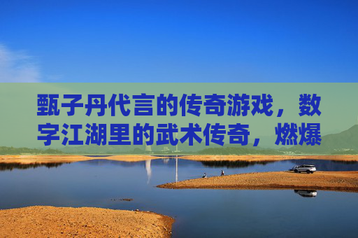 甄子丹代言的传奇游戏，数字江湖里的武术传奇，燃爆玩家热血，甄子丹代言传奇游戏，数字江湖燃爆武术热血