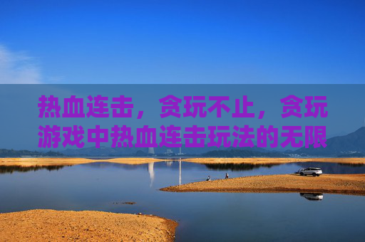 热血连击,贪玩不止,贪玩游戏中热血连击玩法的无限可能