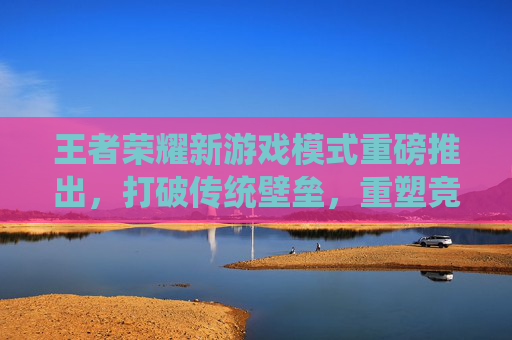 王者荣耀新游戏模式重磅推出，打破传统壁垒，重塑竞技乐趣新篇章