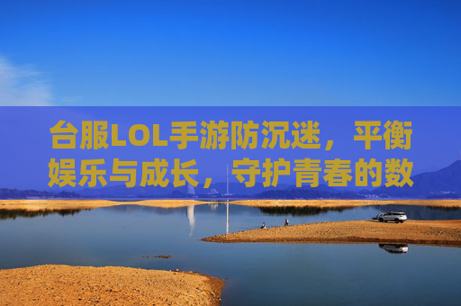 台服LOL手游防沉迷,平衡娱乐与成长,守护青春的数字边界