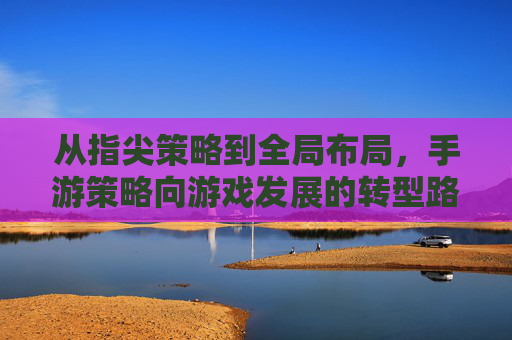 从指尖策略到全局布局,手游策略向游戏发展的转型路径探析,从指尖策略到全局布局,手游策略向游戏发展的转型路径探析