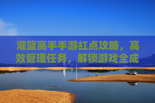 灌篮高手手游红点攻略,高效管理任务,解锁游戏全成就