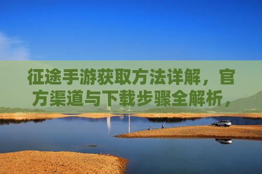 征途手游获取方法详解,官方渠道与下载步骤全解析,征途手游获取方法详解,官方渠道与下载步骤全解析