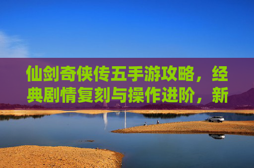 仙剑奇侠传五手游攻略，经典剧情复刻与操作进阶，新手必看全攻略