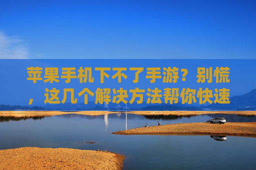 苹果手机下不了手游？别慌，这几个解决方法帮你快速解决！