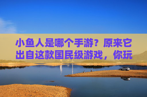 小鱼人是哪个手游？原来它出自这款国民级游戏，你玩过吗？
