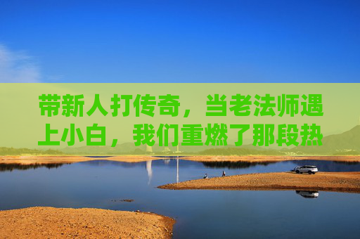 带新人打传奇,当老法师遇上小白,我们重燃了那段热血的岁月,带新人打传奇,老法师遇上小白,重燃热血的岁月