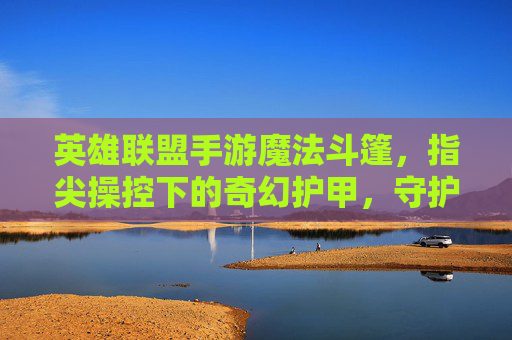 英雄联盟手游魔法斗篷,指尖操控下的奇幻护甲,守护英雄的神秘屏障