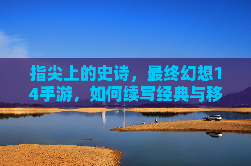 指尖上的史诗，最终幻想14手游，如何续写经典与移动的完美融合？