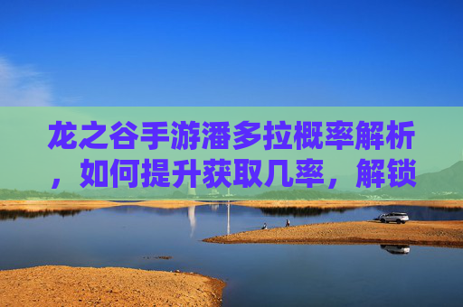 龙之谷手游潘多拉概率解析,如何提升获取几率,解锁隐藏玩法?