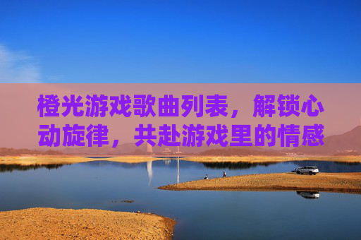 橙光游戏歌曲列表，解锁心动旋律，共赴游戏里的情感旅程，橙光游戏歌曲列表，解锁心动旋律，共赴游戏里的情感旅程