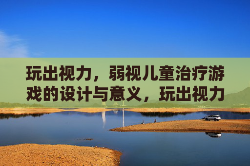 玩出视力,弱视儿童治疗游戏的设计与意义,玩出视力,弱视儿童治疗游戏的设计与意义