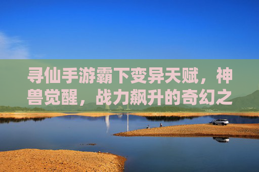 寻仙手游霸下变异天赋,神兽觉醒,战力飙升的奇幻之旅