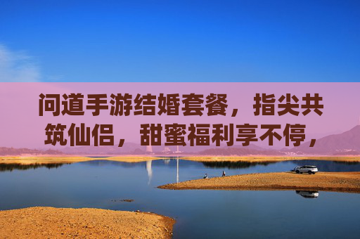 问道手游结婚套餐,指尖共筑仙侣,甜蜜福利享不停,问道手游结婚套餐,指尖共筑仙侣,甜蜜福利享不停