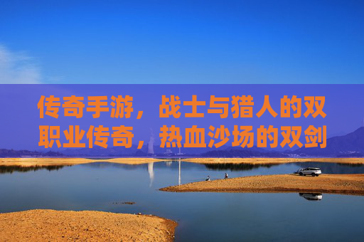 传奇手游,战士与猎人的双职业传奇,热血沙场的双剑合璧