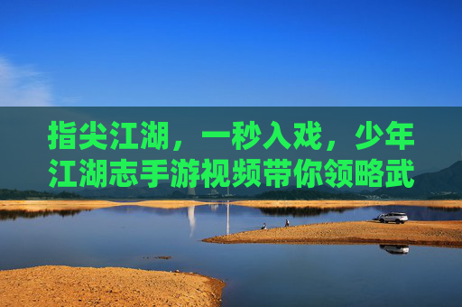 指尖江湖，一秒入戏，少年江湖志手游视频带你领略武侠世界的魅力，指尖江湖，一秒入戏，少年江湖志手游视频带你领略武侠世界的魅力