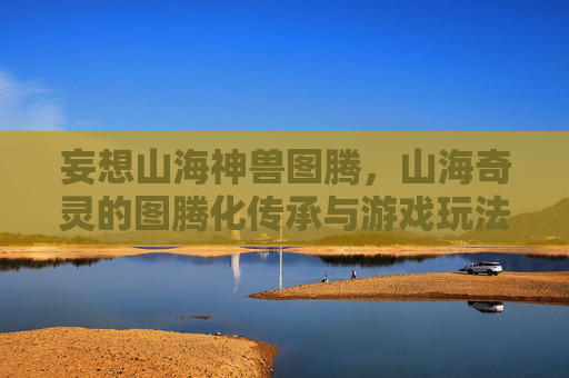 妄想山海神兽图腾，山海奇灵的图腾化传承与游戏玩法探索，妄想山海神兽图腾，山海奇灵的图腾化传承与游戏玩法探索
