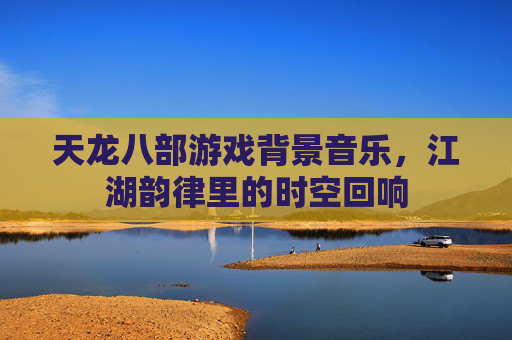 天龙八部游戏背景音乐，江湖韵律里的时空回响