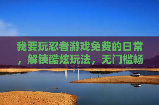 我要玩忍者游戏免费的日常，解锁酷炫玩法，无门槛畅享冒险乐趣