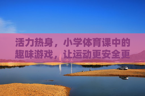 活力热身，小学体育课中的趣味游戏，让运动更安全更开心