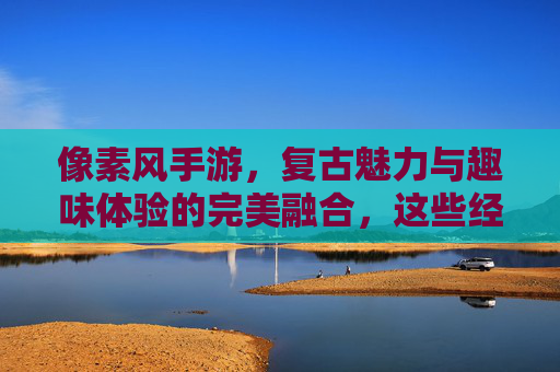 像素风手游,复古魅力与趣味体验的完美融合,这些经典与热门游戏值得你投入时间