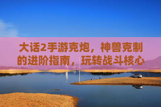 大话2手游克炮,神兽克制的进阶指南,玩转战斗核心技巧