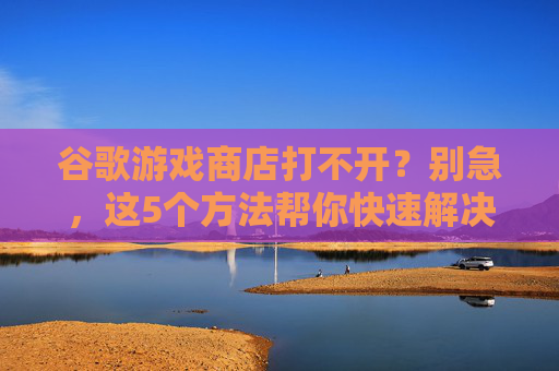 谷歌游戏商店打不开？别急，这5个方法帮你快速解决，谷歌游戏商店打不开？别急，这5个方法帮你快速解决