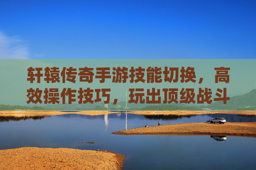 轩辕传奇手游技能切换,高效操作技巧,玩出顶级战斗体验