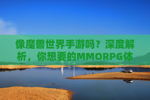 像魔兽世界手游吗?深度解析,你想要的MMORPG体验究竟是什么?像魔兽世界手游吗?深度解析,你想要的MMORPG体验究竟是什么?