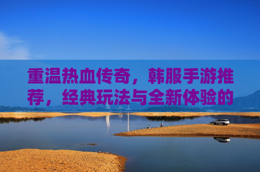 重温热血传奇,韩服手游推荐,经典玩法与全新体验的完美融合——那些让你重燃热血的传奇手游