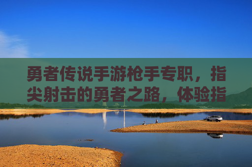 勇者传说手游枪手专职，指尖射击的勇者之路，体验指尖操控的射击快感与职业成长，勇者传说手游枪手专职，指尖射击的勇者之路，尽享射击快感与职业成长