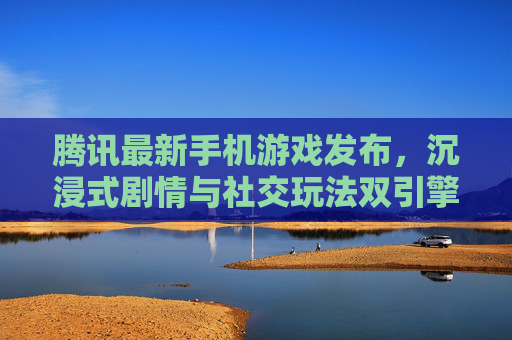 腾讯最新手机游戏发布,沉浸式剧情与社交玩法双引擎驱动,开启移动端游戏新体验,腾讯最新手机游戏发布,沉浸式剧情与社交玩法双引擎驱动,开启移动端游戏新体验