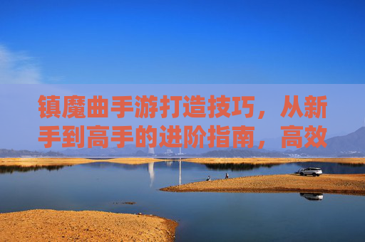 镇魔曲手游打造技巧，从新手到高手的进阶指南，高效提升战力与体验，镇魔曲手游打造进阶指南，从新手到高手的战力提升全攻略