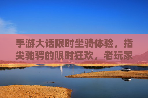 手游大话限时坐骑体验，指尖驰骋的限时狂欢，老玩家与新玩家的共同期待