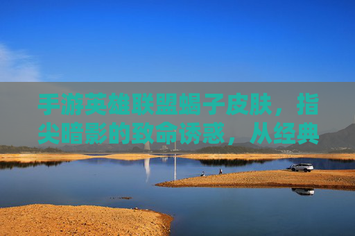 手游英雄联盟蝎子皮肤，指尖暗影的致命诱惑，从经典到新生的皮肤进化之旅，手游英雄联盟蝎子皮肤，指尖暗影的致命诱惑，从经典到新生的皮肤进化之旅