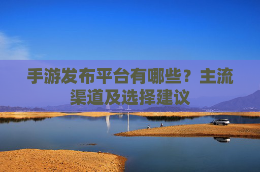 手游发布平台有哪些?主流渠道及选择建议