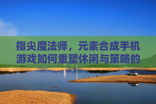 指尖魔法师,元素合成手机游戏如何重塑休闲与策略的边界